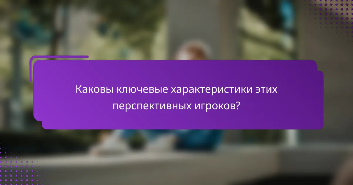 Каковы ключевые характеристики этих перспективных игроков?