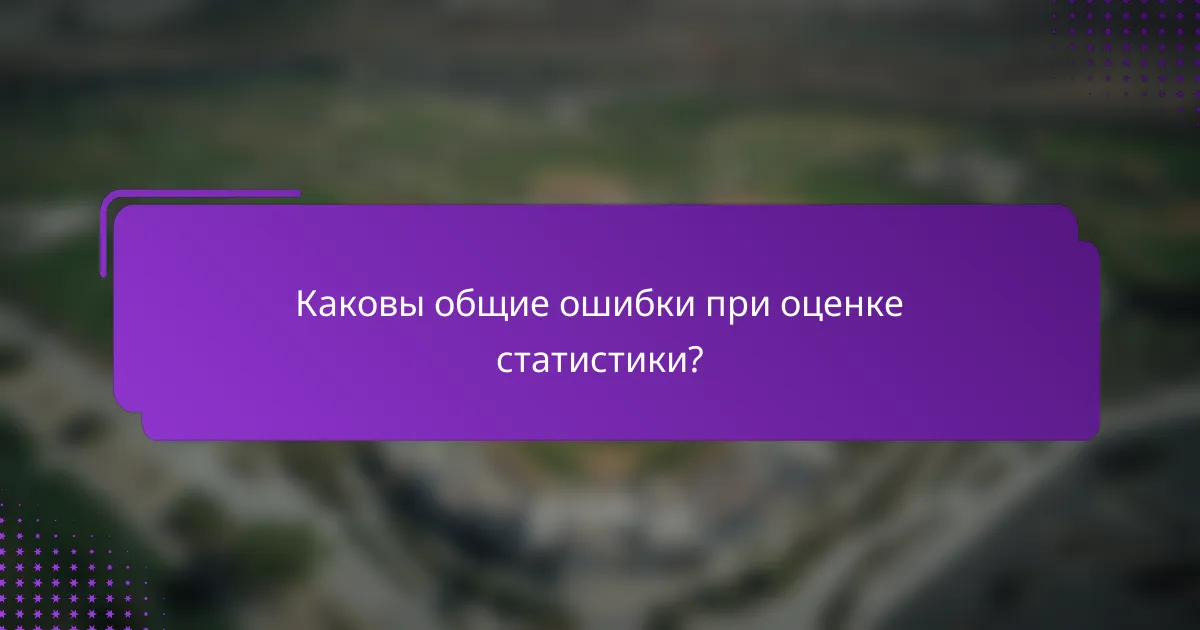 Каковы общие ошибки при оценке статистики?